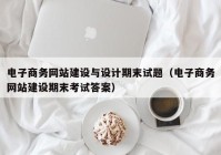 電子商務網(wǎng)站建設與設計期末試題（電子商務網(wǎng)站建設期末考試答案）